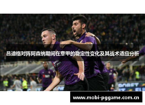 吕迪格对阵阿森纳期间在意甲的稳定性变化及其战术适应分析 吕迪格对阵阿森纳期间在意甲的稳定性变化及其战术适应分析